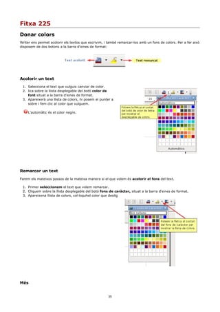 Fitxa 225
Donar colors
Writer ens permet acolorir els textos que escrivim, i també remarcar-los amb un fons de colors. Per a fer això
disposem de dos botons a la barra d'eines de format:




Acolorir un text

 1. Selecciona el text que vulguis canviar de color.
 2. lica sobre la llista desplegable del botó color de
    font situat a la barra d'eines de format.
 3. Apareixerà una llista de colors, hi posem el punter a
    sobre i fem clic al color que vulguem.

    L'automàtic és el color negre.




Remarcar un text

Farem els mateixos passos de la mateixa manera si el que volem és acolorir el fons del text.

 1. Primer seleccionem el text que volem remarcar.
 2. Cliquem sobre la llista desplegable del botó fons de caràcter, situat a la barra d'eines de format.
 3. Apareixena llista de colors, col·loquhel color que desitg




Més


                                                      35
 
