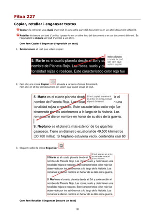 Fitxa 227
Copiar, retallar i enganxar textos
    Copiar és col·locar una còpia d'un text en una altra part del document o en un altre document diferent.

    Retallar és treure un text d'un lloc i posar-lo en un altre lloc del document o en un document diferent. És
    l'equivalent a moure un text d'un lloc a un altre.

    Com fem Copiar i Enganxar (reproduir un text)

 1. Seleccionem el text que volem copiar:




 2. Fem clic a la icona Copiar        situada a la barra d'eines Estàndard.
    Fem clic en el lloc del document on volem que quedi situat el text.




 3. Cliquem sobre la icona Enganxar         .




    Com fem Retallar i Enganxar (moure un text)


                                                       38
 