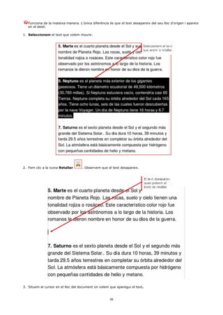 Funciona de la mateixa manera. L'única diferència és que el text desapareix del seu lloc d'origen i apareix
   en el destí.

1. Seleccionem el text que volem moure:




2. Fem clic a la icona Retallar     . Observem que el text desapareix.




3. Situem el cursor en el lloc del document on volem que aparegui el text.


                                                      39
 