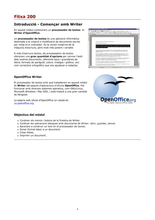 Fitxa 200
Introducció - Començar amb Writer
En aquest mòdul coneixerem un processador de textos: el
Writer d'OpenOffice.

Un processador de textos és una aplicació informàtica
destinada a la creació o modificació de documents escrits
per mitjà d'un ordinador. Es la versió moderna de la
màquina d'escriure, però molt més potent i versàtil.

A més d'escriure textos, els processadors de textos
ofereixen una gran quantitat d'opcions per canviar l'estil
dels nostres documents: diferents tipus i grandàries de
lletra, formats de paràgraf, colors, imatges i gràfics; així
com correctors ortogràfics que ens ajudaran a redactar.




OpenOffice Writer

El processador de textos amb què treballarem en aquest mòdul
és Writer del paquet d'aplicacions d'oficina OpenOffice. Pot
funcionar amb diversos sistemes operatius, com GNU/Linux,
Microsoft Windows i Mac OSX, i està traduït a una gran varietat
de llengües.

La pàgina web oficial d'OpenOffice en català és:
ca.openoffice.org




Objectius del mòdul

      Conèixer els menús i botons de la finestra de Writer.
      Conèixer les operacions bàsiques amb documents de Writer: obrir, guardar, tancar.
      Aprendre a construir un text en el processador de textos.
      Donar format bàsic a un document.
      Crear llistes.
      Imprimir un document.




                                                       4
 