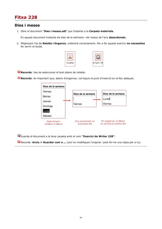 Fitxa 228
Dies i mesos
1. Obre el document “Dies i mesos.odt” que trobaràs a la Carpeta materials.

   En aquest document trobaràs els dies de la setmana i els mesos de l'any desordenats.

2. Mitjançant l'ús de Retalla i Enganxa, ordena'ls correctament. Per a fer aquest exercici no necessites
   fer servir el teclat.




   Recorda: has de seleccionar el text abans de retallar.

   Recorda: és important que, abans d'enganxar, col·loquis el punt d'inserció en el lloc adequat.




   Guarda el document a la teva carpeta amb el nom “Exercici de Writer 228”.

   Recorda: Arxiu > Guardar com a ... (així no modifiques l'original i pots fer-ne una còpia per a tu).




                                                    41
 