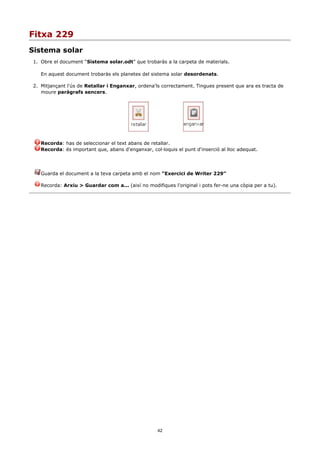 Fitxa 229
Sistema solar
1. Obre el document “Sistema solar.odt” que trobaràs a la carpeta de materials.

   En aquest document trobaràs els planetes del sistema solar desordenats.

2. Mitjançant l'ús de Retallar i Enganxar, ordena'ls correctament. Tingues present que ara es tracta de
   moure paràgrafs sencers.




   Recorda: has de seleccionar el text abans de retallar.
   Recorda: és important que, abans d'enganxar, col·loquis el punt d'inserció al lloc adequat.




   Guarda el document a la teva carpeta amb el nom “Exercici de Writer 229”

   Recorda: Arxiu > Guardar com a... (així no modifiques l'original i pots fer-ne una còpia per a tu).




                                                    42
 