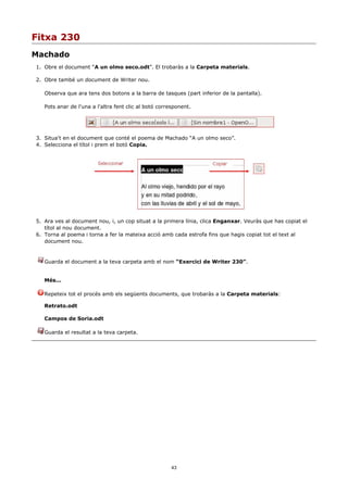 Fitxa 230
Machado
1. Obre el document “A un olmo seco.odt”. El trobaràs a la Carpeta materials.

2. Obre també un document de Writer nou.

   Observa que ara tens dos botons a la barra de tasques (part inferior de la pantalla).

   Pots anar de l'una a l'altra fent clic al botó corresponent.




3. Situa't en el document que conté el poema de Machado “A un olmo seco”.
4. Selecciona el títol i prem el botó Copia.




5. Ara ves al document nou, i, un cop situat a la primera línia, clica Enganxar. Veuràs que has copiat el
   títol al nou document.
6. Torna al poema i torna a fer la mateixa acció amb cada estrofa fins que hagis copiat tot el text al
   document nou.


   Guarda el document a la teva carpeta amb el nom “Exercici de Writer 230”.


   Més...

   Repeteix tot el procés amb els següents documents, que trobaràs a la Carpeta materials:

   Retrato.odt

   Campos de Soria.odt

   Guarda el resultat a la teva carpeta.




                                                       43
 