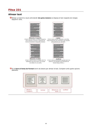 Fitxa 231
Alinear text
   Alinear un text té a veure amb decidir de quina manera es disposa el text respecte els marges
   esquerre i dret.




   En la barra d'eines de Format tenim els botons per alinear el text. Comptem amb quatre opcions
   diferents:




                                                  44
 