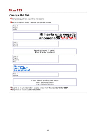 Fitxa 233
L'aranya Shú Shú
  Composa aquest text seguint les indicacions.

  Escriu primer tot el text i després aplica-hi els formats.

   Mida 36
   Negreta
   Dreta



                                          Hi havia una vegada
                                                   una aranya
                                          anomenada Shú Shú
   Mida 24
   Cursiva
   Centrat


                                  Però tothom li deia:
                                  Shú Shú la italiana
   Mida 26
   Negreta
   Esquerra
   Blau


    No veus
    com balla?
    és sevillana!
   Mida 14
   Centrat


                              Li diuen "italiana" perquè tot el que guanya
                                     ballant sevillanes s'ho gasta
                                     comprant sabates italianes...


  Guarda el document a la teva carpeta amb el nom “Exercici de Writer 233”.
  Imprimeix el treball: Arxiu> Imprimir.




                                                        46
 