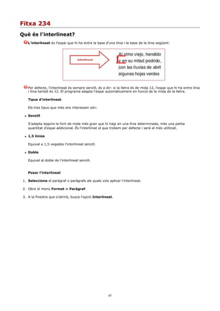 Fitxa 234
Què és l'interlineat?
      L'interlineat és l'espai que hi ha entre la base d'una línia i la base de la línia següent:




      Per defecte, l'interlineat és sempre senzill, és a dir: si la lletra és de mida 12, l'espai que hi ha entre línia
      i línia també és 12. El programa adapta l'espai automàticament en funció de la mida de la lletra.

      Tipus d'interlineat

      Els tres tipus que més ens interessen són:

     Senzill

      S'adapta segons la font de mida més gran que hi hagi en una línia determinada, més una petita
      quantitat d'espai addicional. És l'interliniat el que trobem per defecte i serà el més utilitzat.

     1,5 línies

      Equival a 1,5 vegades l'interlineat senzill.

     Doble

      Equival al doble de l'interlineat senzill.


      Posar l'interlineat

 1. Selecciona el paràgraf o paràgrafs als quals vols aplicar l'interlineat.

 2. Obre el menú Format > Paràgraf.

 3. A la finestra que s'obrirà, busca l'opció Interlineat.




                                                          47
 