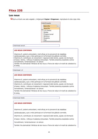 Fitxa 235
Les nous
  Escriu el text una sola vegada i, mitjançant Copiar i Enganxar, reprodueix-lo dos cops més.




   Interlineat senzill


    LES NOUS CONTENEN

    Vitamina E; potent antioxidant, molt eficaç en la prevenció de malalties
    cardiovasculars, que a més participa en la formació de glòbuls vermells.
    Vitamina A; contribueix al creixement i reparació dels teixits, ajuda a la formació
    d'ossos i dents, i reforça el sistema immunitari. També presenta propietats contra
    l'envelliment, l'arteriosclerosi i el càncer.
    També s'ha demostrat l'eficàcia de les nous a l'hora de reduir el nivell de colesterol a
    la sang.


   Interlineat 1,5


    LES NOUS CONTENEN


    Vitamina E; potent antioxidant, molt eficaç en la prevenció de malalties
    cardiovasculars, que a més participa en la formació de glòbuls vermells.
    Vitamina A; contribueix al creixement i reparació dels teixits, ajuda a la formació
    d'ossos i dents, i reforça el sistema immunitari. També presenta propietats contra
    l'envelliment, l'arteriosclerosi i el càncer.
    També s'ha demostrat l'eficàcia de les nous a l'hora de reduir el nivell de colesterol a
    la sang.


   Interlineat Doble



    LES NOUS CONTENEN



    Vitamina E; potent antioxidant, molt eficaç en la prevenció de malalties

    cardiovasculars, que a més participa en la formació de glòbuls vermells.

    Vitamina A; contribueix al creixement i reparació dels teixits, ajuda a la formació

    d'ossos i dents, i reforça el sistema immunitari. També presenta propietats contra

    l'envelliment, l'arteriosclerosi i el càncer.

    També s'ha demostrat l'eficàcia de les nous a l'hora de reduir el nivell de colesterol a



                                                    49
 