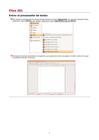 Fitxa 201
Entrar al processador de textos
  Per accedir al processador de textos hauràs d'entrar al menú Aplicacions. Un cop dins d'aquest menú,
  selecciona l'opció Oficina i per acabar, selecciona l'opció OpenOffice.org 2.4 Writer.




  Entraràs de manera automàtica al programa, que apareixerà amb una pàgina en blanc, damunt la qual
  ja podràs començar a escriure.




                                                  5
 