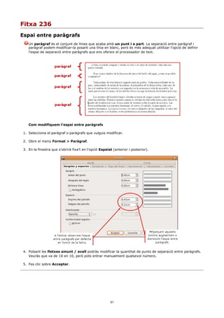 Fitxa 236
Espai entre paràgrafs
    Un paràgraf és el conjunt de línies que acaba amb un punt i a part. La separació entre paràgraf i
    paràgraf podem modificar-la posant una línia en blanc, però és més adequat utilitzar l'opció de definir
    l'espai de separació entre paràgrafs que ens ofereix el processador de text.




    Com modifiquem l'espai entre paràgrafs

 1. Selecciona el paràgraf o paràgrafs que vulguis modificar.

 2. Obre el menú Format > Paràgraf.

 3. En la finestra que s'obrirà fixa't en l'opció Espaiat (anterior i posterior).




 4. Polsant les fletxes amunt / avall podràs modificar la quantitat de punts de separació entre paràgrafs.
    Veuràs que va de 10 en 10, però pots entrar manualment qualsevol número.

 5. Fes clic sobre Acceptar.




                                                        51
 