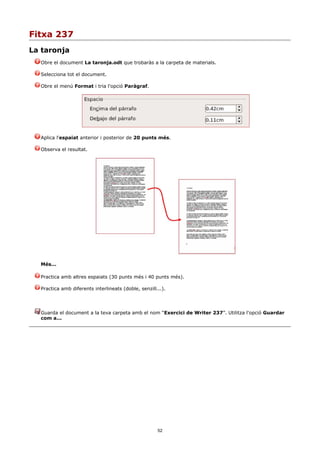 Fitxa 237
La taronja
  Obre el document La taronja.odt que trobaràs a la carpeta de materials.

  Selecciona tot el document.

  Obre el menú Format i tria l'opció Paràgraf.




  Aplica l'espaiat anterior i posterior de 20 punts més.

  Observa el resultat.




  Més...

  Practica amb altres espaiats (30 punts més i 40 punts més).

  Practica amb diferents interlineats (doble, senzill...).




  Guarda el document a la teva carpeta amb el nom “Exercici de Writer 237”. Utilitza l'opció Guardar
  com a...




                                                      52
 