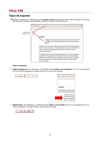 Fitxa 238
Tipus de sagnats
   Aplicar un sagnat a un paràgraf significa entrar el text respecte del marge, cap a l'esquerra o la dreta.
   Són útils per a destacar els paràgrafs i diferenciar-los de la resta del text.




   Tipus de sagnats

1. Sagnat esquerre: per a desplaçar un paràgraf sencer endins, per l'esquerra, fem clic i arrosseguem
   fins a la posició desitjada el quadrat inferior de la marca de sagnat.




2. Sagnat dret: per desplaçar un paràgraf sencer endins, per la dreta, fem clic i arrosseguem fins a la
   posició desitjada el triangle situat a la part dreta del regle.




                                                    53
 