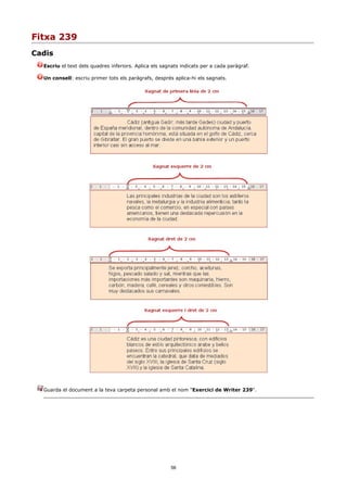 Fitxa 239
Cadis
  Escriu el text dels quadres inferiors. Aplica els sagnats indicats per a cada paràgraf.

  Un consell: escriu primer tots els paràgrafs, després aplica-hi els sagnats.




  Guarda el document a la teva carpeta personal amb el nom "Exercici de Writer 239".




                                                       56
 
