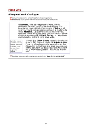 Fitxa 240
Allò que el vent s'endugué
   Escriu el text següent i aplica-hi els formats corresponents.
   Un consell, escriu primer tot el text i aplica-hi després els formats.


               Escarlata, filla de Fitzgerald O'Hara, un ric
               plantador de cotó, uneix a la seva bellesa una
               capritxosa personalitat. Enamorada d'Ashley, el
               seu veí, veurà com aquest escull com a muller a la
               dolça Melania. La guerra canviarà la seva vida,
               quedarà vídua d'un jove amb qui es va casar sense
               estar-ne enamorada, i Rhett Butler, un aventurer
               molt atractiu, entrarà en la seva vida.
 Aplica dos sagnats     "Diuen que Clark Gable s'estava divorciant
 automàtics a aquest    quan li van oferir el paper de Rhett Butler
 paràgraf. Selecciona   i que no el volia acceptar perquè si ho feia
 el paràgraf i prem     li tocarien més diners a la seva ex, així que
 dos cops el botó       com a condició, va posar que els de l'estudi
 Augmentar              de la MGM resolguessin l'assumpte a favor
 sagnat.                seu".

   Guarda el document a la teva carpeta amb el nom “Exercici de Writer 240”.




                                                     57
 