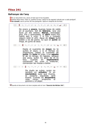 Fitxa 241
Refranyer de l'any
  En un document nou, escriu el text que hi ha al quadre.
  Utilitza lletra Arial, mida 12, justifica el text i aplica-hi els sagnats indicats per a cada paràgraf.
  Un consell, escriu primer els tres paràgrafs i aplica-hi després els formats.




             De enero a enero, buenas tazas de caldo
             en el puchero. Sol de febrero, rara vez
             dura un día entero. Marzo, marzadas:
             aire, frío y granizadas. Si abril fuere frío,
             habrá pan y vino; Y si frío y mojado,
             seguro está el año. Agua de mayo quita
             aceite y no da grano. Lo que en junio se
             moja, en junio se seca.



                   Hasta el cuarenta de mayo no te
                   quites el sayo; y si el tiempo es
                   inoportuno, hasta el cuarenta de
                   junio. En julio mi trigo, y en agosto
                   el de mi amigo. En agosto, aunque
                   sea poco, quien no goza de él es
                   loco.   Cuando     en     septiembre
                   comienzan las uvas a madurar,
                   comienzan las mozas a bailar.


                       De duelo se cubre, quien no
                       sembró en octubre. Si en
                       noviembre oyes que truena,
                       la cosecha siguiente será
                       buena. Cuando en diciembre
                       veas   nevar,    ensancha el
                       granero y el pajar.

  Guarda el document a la teva carpeta amb el nom “Exercici de Writer 241”.




                                                       58
 