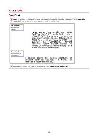 Fitxa 242
Certificat
    Escriu el següent text i deixa'l amb el mateix aspecte que té al quadre mitjançant l'ús de sagnats.
    Un consell, escriu primer el text i aplica-hi després els formats.


  1er paràgraf:
  Aplica sagnat
  francès

                              CERTIFICA: Que MARÍA DEL PINO
                              GARCÍA SÁNCHEZ, amb D.N.I. núm.
                              158.476.367, ha prestat serveis en
                              aquesta Empresa, des del 18 d'abril de
                              2003 fins el 16 de maig de 2007, en
                              qualitat   de    Comptable,    havent
                              observat durant aquest període de
                              temps una conducta immillorable i una
                              plena dedicació professional.
  2n paràgraf:
  Aplica sagnat de
  primera línia

                     i perquè consti als efectes oportuns, el
                     present certificat s'expedeix a Múrcia, el
                     trenta de desembre de 2007.

    Guarda el document a la teva carpeta amb el nom “Exercici de Writer 242”.




                                                    59
 