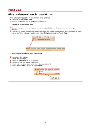 Fitxa 202
Obrir un document que ja ha estat creat
     En entrar al processador de text tindrem dues opcions:
    Començar un document nou.
    Obrir un document que ja tinguem i treballar-hi.

     Començar un document nou

     Normalment, quan obrim el processador de textos, ja trobem un document nou per començar a
     treballar.
     Si no és així, o bé si volem crear un altre document nou, farem clic en el botó “Nou document en blanc”
     a la barra d'eines estàndard o obrirem el menú Arxiu i seleccionarem l'opció Nou.




     Obrir un document que ja ha estat creat

     Primer hem de conèixer:
    El nom del document.
    El nom de la carpeta on es va guardar.
     Tenim dues vies per obrir el document:
    Fer clic sobre la icona Obrir de la barra d'eines estàndard.
    Obrir el menú Arxiu i fer clic en l'opció Obrir.




                                                       6
 