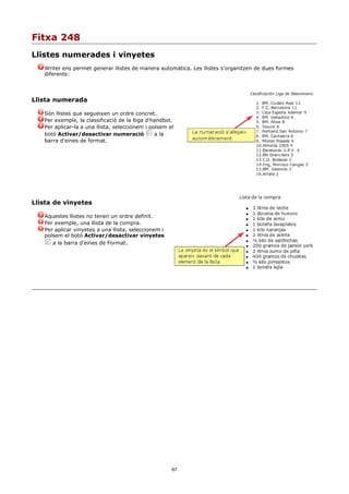 Fitxa 248
Llistes numerades i vinyetes
   Writer ens permet generar llistes de manera automàtica. Les llistes s'organitzen de dues formes
   diferents:




Llista numerada

   Són llistes que segueixen un ordre concret.
   Per exemple, la classificació de la lliga d'handbol.
   Per aplicar-la a una llista, seleccionem i polsem el
   botó Activar/desactivar numeració            a la
   barra d'eines de format.




Llista de vinyetes

   Aquestes llistes no tenen un ordre definit.
   Per exemple, una llista de la compra.
   Per aplicar vinyetes a una llista, seleccionem i
   polsem el botó Activar/desactivar vinyetes
      a la barra d'eines de Format.




                                                      67
 