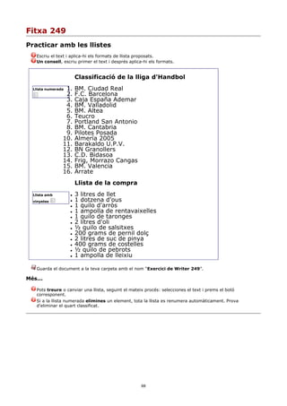 Fitxa 249
Practicar amb les llistes
   Escriu el text i aplica-hi els formats de llista proposats.
   Un consell, escriu primer el text i després aplica-hi els formats.


                        Classificació de la lliga d'Handbol
  Llista numerada1.     BM. Ciudad Real
                 2.     F.C. Barcelona
                 3.     Caja España Ademar
                 4.     BM. Valladolid
                 5.     BM. Altea
                 6.     Teucro
                 7.     Portland San Antonio
                 8.     BM. Cantabria
                 9.     Pilotes Posada
                10.     Almería 2005
                11.     Barakaldo U.P.V.
                12.     BN Granollers
                13.     C.D. Bidasoa
                14.     Frig, Morrazo Cangas
                15.     BM. Valencia
                16.     Arrate
                        Llista de la compra
  Llista amb           3 litres de llet
  vinyetes             1 dotzena d'ous
                       1 quilo d'arròs
                       1 ampolla de rentavaixelles
                       1 quilo de taronges
                       2 litres d'oli
                       ½ quilo de salsitxes
                       200 grams de pernil dolç
                       2 litres de suc de pinya
                       400 grams de costelles
                       ½ quilo de pebrots
                       1 ampolla de lleixiu

   Guarda el document a la teva carpeta amb el nom “Exercici de Writer 249”.

Més...

   Pots treure o canviar una llista, seguint el mateix procés: selecciones el text i prems el botó
   corresponent.
   Si a la llista numerada elimines un element, tota la llista es renumera automàticament. Prova
   d'eliminar el quart classificat.




                                                     68
 