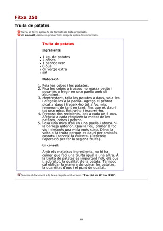 Fitxa 250
Truita de patates
  Escriu el text i aplica-hi els formats de llista proposats.
  Un consell, escriu-ho primer tot i després aplica-hi els formats.


                      Truita de patates
                      Ingredients:

                     1 kg. de patates
                     2 cebes
                     1 pebrot verd
                     8 ous
                     oli verge extra
                     sal
                      Elaboració:

                1. Pela les cebes i les patates.
                2. Pica les cebes a trossos no massa petits i
                   posa-les a fregir en una paella amb oli
                   abundant.
                3. Mentrestant, talla les patates a daus, sala-les
                   i afegeix-les a la paella. Agrega el pebrot
                   picat a daus i fregeix-ho tot a foc mig,
                   remenant de tant en tant, fins que es dauri
                   tot una mica. Retira-ho i escorre-ho.
                4. Prepara dos recipients, bat a cada un 4 ous.
                   Afegeix a cada recipient la meitat de les
                   patates, cebes i pebrot.
                5. Posa una mica d'oli en una paella i aboca-hi
                   la barreja anterior. Qualla l'ou, primer a foc
                   viu i després una mica més suau. Dóna la
                   volta a la truita perquè es dauri per ambdós
                   costats i serveix-la calenta. (Repeteix
                   l'operació per fer la segona truita).
                      Un consell:

                      Amb els mateixos ingredients, no hi ha
                      cuiner que faci una truita igual a una altra. A
                      la truita de patates és important l'oli, els ous
                      i, sobretot, la qualitat de la patata. Tampoc
                      cal oblidar la manera de cuinar les patates,
                      la quantitat d'ous i el punt de quallat.

  Guarda el document a la teva carpeta amb el nom “Exercici de Writer 250”.




                                                   69
 