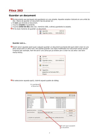 Fitxa 203
Guardar un document
     Els documents que escriguem els guardarem en una carpeta. Aquesta carpeta s'ubicarà en una unitat de
     disc. Abans de guardar un document has de pensar en:
    El nom que donaràs al document.
    A quina carpeta el guardaràs.
    A quina unitat de disc (disc dur, memòria USB, o altres) guardaràs la carpeta.
     Hi ha dues maneres de guardar un document.




     Guardar com a...

     Farem servir aquesta opció quan vulguem guardar un document ja emprat del qual volem crear-ne una
     altra versió amb un altre nom. Així podràs guardar una còpia modificada d'un document sense canviar
     l'original (per exemple, hem fet servir una carta que ja existeix per a crear-ne una altra i així tenir
     menys feina).




     En seleccionar aquesta opció, s'obrirà aquest quadre de diàleg:




                                                      7
 