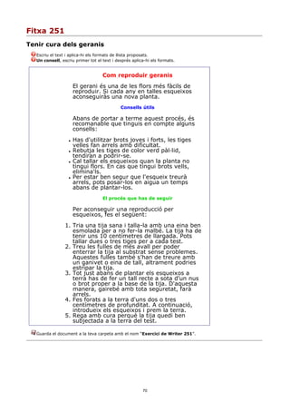 Fitxa 251
Tenir cura dels geranis
  Escriu el text i aplica-hi els formats de llista proposats.
  Un consell, escriu primer tot el text i després aplica-hi els formats.


                                   Com reproduir geranis
                      El gerani és una de les flors més fàcils de
                      reproduir. Si cada any en talles esqueixos
                      aconseguiràs una nova planta.
                                            Consells útils

                      Abans de portar a terme aquest procés, és
                      recomanable que tinguis en compte alguns
                      consells:
                     Has d'utilitzar brots joves i forts, les tiges
                      velles fan arrels amb dificultat.
                     Rebutja les tiges de color verd pàl·lid,
                      tendiran a podrir-se.
                     Cal tallar els esqueixos quan la planta no
                      tingui flors. En cas que tingui brots vells,
                      elimina'ls.
                     Per estar ben segur que l'esqueix treurà
                      arrels, pots posar-los en aigua un temps
                      abans de plantar-los.
                                   El procés que has de seguir

                      Per aconseguir una reproducció per
                      esqueixos, fes el següent:
                1. Tria una tija sana i talla-la amb una eina ben
                   esmolada per a no fer-la malbé. La tija ha de
                   tenir uns 10 centímetres de llargada. Pots
                   tallar dues o tres tiges per a cada test.
                2. Treu les fulles de més avall per poder
                   enterrar la tija al substrat sense problemes.
                   Aquestes fulles també s'han de treure amb
                   un ganivet o eina de tall, altrament podries
                   estripar la tija.
                3. Tot just abans de plantar els esqueixos a
                   terra has de fer un tall recte a sota d'un nus
                   o brot proper a la base de la tija. D'aquesta
                   manera, gairebé amb tota seguretat, farà
                   arrels.
                4. Fes forats a la terra d'uns dos o tres
                   centímetres de profunditat. A continuació,
                   introdueix els esqueixos i prem la terra.
                5. Rega amb cura perquè la tija quedi ben
                   subjectada a la terra del test.

  Guarda el document a la teva carpeta amb el nom “Exercici de Writer 251”.




                                                       70
 