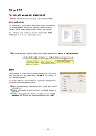 Fitxa 252
Formes de veure un document
     Hi ha diferents maneres de veure un document al Writer.

Vista preliminar

Ens permet veure com quedarà el document abans d'imprimir-lo.
Ens mostra l'aspecte definitiu i la distribució del text i de les
imatges. També podem veure diverses pàgines a la vegada.

Per a activar la vista preliminar, fem clic sobre el botó Vista
preliminar       de la barra d'eines Estàndard.




     Per tornar a la vista d'edició del document,fes clic sobre el botó Tancar la vista preliminar.




Zoom

Podem ampliar la vista que tenim en pantalla del nostre document
(com amb una lupa) fent servir el botó Escala       que trobem a la
barra d'eines Estàndard.

A la finestra d'Escala, seleccionarem el percentatge d'ampliació al
qual volem veure el nostre document.

     Escull percentatges de zoom entre 100% i 150% per a escriure
     còmodament.
     Utilitza valors petits de zoom per veure com t'està quedant el
     document.
     També pots augmentar o disminuir el zoom si mous la roda
     del ratolí a la vegada que mantens polsada la tecla CTRL.




                                                        71
 