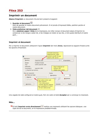 Fitxa 253
Imprimir un document
Abans d'imprimir un document s'ha de tenir present el següent:

 1. Guardar el document
    Hem de guardar el nostre document prèviament. Si el procés d'impressió fallés, podríem perdre el
    nostre document.
 2. Vista preliminar del document
    Per a estalviar paper i tinta de la impressora, és millor revisar el document abans d'imprimir-lo:
    comprovar si els marge s estan bé, si les imatges es troben al seu lloc, si tot queda distribuït al nostre
    gust...




Imprimir el document

Per a imprimir el document utilitzarem l'opció Imprimir del menú Arxiu. Apareixerà la següent finestra amb
les opcions d'impressió:




Una vegada tot està configurat al nostre gust, fem clci sobre el botó Acceptar per a començar la impressió.




Més...

    El botó Imprimir arxiu directament        realitza una impressió utilitzant les opcions bàsiques: una
    còpia de tot el document, en la impressora predeterminada.




                                                       72
 