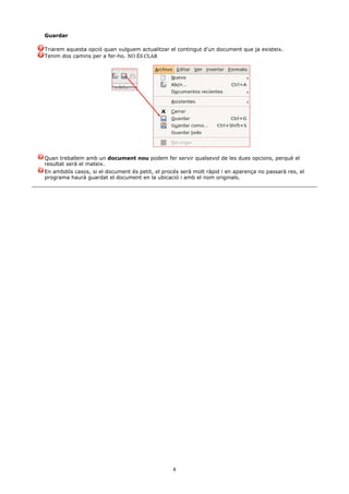 Guardar

Triarem aquesta opció quan vulguem actualitzar el contingut d'un document que ja existeix.
Tenim dos camins per a fer-ho. NO ÉS CLAR




Quan treballem amb un document nou podem fer servir qualsevol de les dues opcions, perquè el
resultat serà el mateix.
En ambdós casos, si el document és petit, el procés serà molt ràpid i en aparença no passarà res, el
programa haurà guardat el document en la ubicació i amb el nom originals.




                                                 8
 