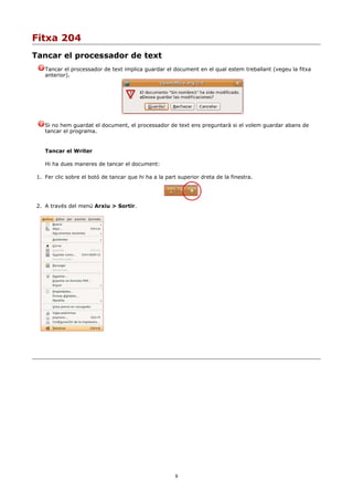 Fitxa 204
Tancar el processador de text
    Tancar el processador de text implica guardar el document en el qual estem treballant (vegeu la fitxa
    anterior).




    Si no hem guardat el document, el processador de text ens preguntarà si el volem guardar abans de
    tancar el programa.


    Tancar el Writer

    Hi ha dues maneres de tancar el document:

 1. Fer clic sobre el botó de tancar que hi ha a la part superior dreta de la finestra.




 2. A través del menú Arxiu > Sortir.




                                                        9
 