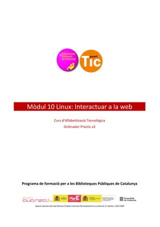 Mòdul 10 Linux: Interactuar a la web
                             Curs d’Alfabetització Tecnològica
                                        Ordinador Pràctic v2




Programa de formació per a les Biblioteques Públiques de Catalunya




       Aquest material està sota llicència Creative Commons Reconeixement-no comercial 2.5 Genèric / Abril 2009
 