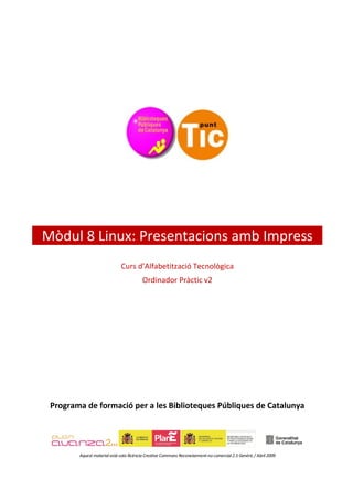 Mòdul 8 Linux: Presentacions amb Impress
                              Curs d’Alfabetització Tecnològica
                                         Ordinador Pràctic v2




 Programa de formació per a les Biblioteques Públiques de Catalunya




        Aquest material està sota llicència Creative Commons Reconeixement-no comercial 2.5 Genèric / Abril 2009
 