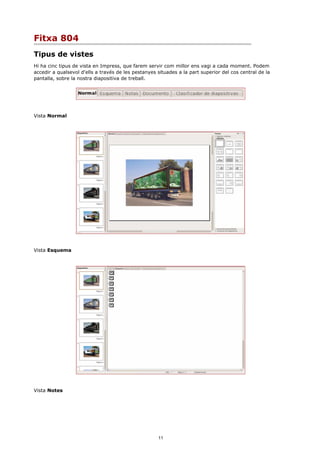 Fitxa 804
Tipus de vistes
Hi ha cinc tipus de vista en Impress, que farem servir com millor ens vagi a cada moment. Podem
accedir a qualsevol d'ells a través de les pestanyes situades a la part superior del cos central de la
pantalla, sobre la nostra diapositiva de treball.




Vista Normal




Vista Esquema




Vista Notes




                                                     11
 