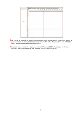 Per a situar les guies has de posar el punter del ratolí sobre el regle (vertical o horitzontal, segons la
guia que vulguis col·locar), fer clic i arrossegar fins a la diapositiva. Després, deixa anar el botó del
ratolí i la guia quedarà fixada en aquesta posició.

Guarda el document a la teva carpeta, amb el nom "Presentació 805". Recorda que és el mateix
document que ja vas guardar i al qual vas donar nom en l'exercici anterior.




                                                 16
 