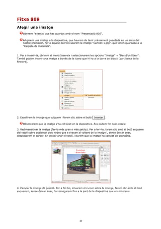 Fitxa 809
Afegir una imatge
     Obrirem l'exercici que has guardat amb el nom "Presentació 805".

     Afegirem una imatge a la diapositiva, que haurem de tenir prèviament guardada en un arxiu del
     nostre ordinador. Per a aquest exercici usarem la imatge "Camion 1.jpg", que tenim guardada a la
     "Carpeta de materials".


1. Per a inserir-la, obrirem el menú Insereix i seleccionarem les opcions "Imatge" + "Des d'un fitxer".
També podem inserir una imatge a través de la icona que hi ha a la barra de dibuix (part baixa de la
finestra).




2. Escollirem la imatge que vulguem i farem clic sobre el botó   Insertar .


     Observarem que la imatge s'ha col·locat en la diapositiva. Ara podem fer dues coses:

3. Redimensionar la imatge (fer-la més gran o més petita). Per a fer-ho, farem clic amb el botó esquerre
del ratolí sobre qualsevol dels nodes que e sveuen al voltant de la imatge i, sense deixar anar,
desplaçarem el cursor. En deixar anar el ratolí, veurem que la imatge ha canviat de grandària.




4. Canviar la imatge de posició. Per a fer-ho, situarem el cursor sobre la imatge, farem clic amb el botó
esquerre i, sense deixar anar, l'arrossegarem fins a la part de la diapositiva que ens interessi.




                                                    20
 