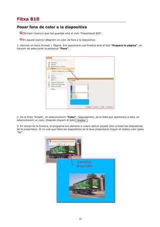 Fitxa 810
Posar fons de color a la diapositiva
     Obrirem l'exercici que has guardat amb el nom "Presentació 805".

     En aquest exercici afegirem un color de fons a la diapositiva.

1. Obrirem el menú Format > Pàgina. Ens apareixerà una finestra amb el títol "Prepara la pàgina", on
haurem de seleccionar la pestanya "Fons".




2. De la llista "Omple", en seleccionarem "Color". Seguidament, de la llista que apareixerà a sota, en
seleccionarem un color. Després cliquem el botó Aceptar .

3. En tancar-se la finestra, el programa ens demana si volem aplicar aquest color a totes les diapositives
de la presentació. Si no vols que totes les diapositives de la teva presentació tinguin el mateix color polsa
"No".




                                                     22
 