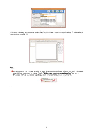 Finalment, l'assistent ens presenta la pantalla d'inici d'Impress, amb una nova presentació preparada per
a començar a treballar-hi.




Més...

    Si l'assistent no t'és d'utilitat a l'hora de crear les teves presentacions, pots fer que deixi d'aparèixer
    quan obris el programa, en marcar l'opció "No tornis a mostrar aquest auxiliar" del pas 1.
    D'aquesta manera, la propera vegada que obris Impress no hauràs de completar-lo.




                                                      7
 