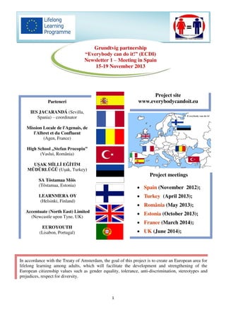 1
Grundtvig partnership
“Everybody can do it!” (ECDI)
Newsletter 1 – Meeting in Spain
15-19 November 2013
Parteneri
IES JACARANDÁ (Sevilla,
Spania) – coordinator
Mission Locale de l'Agenais, de
l'Albret et du Confluent
(Agen, France)
High School „Stefan Procopiu”
(Vaslui, România)
UŞAK MİLLİ EĞİTİM
MÜDÜRLÜĞÜ (Uşak, Turkey)
SA Tõstamaa Mõis
(Tõstamaa, Estonia)
LEARNMERA OY
(Helsinki, Finland)
Accentuate (North East) Limited
(Newcastle upon Tyne, UK)
EUROYOUTH
(Lisabon, Portugal)
Project site
www.everybodycandoit.eu
Project meetings
 Spain (November 2012);
 Turkey (April 2013);
 România (May 2013);
 Estonia (October 2013);
 France (March 2014);
 UK (June 2014);
In accordance with the Treaty of Amsterdam, the goal of this project is to create an European area for
lifelong learning among adults, which will facilitate the development and strengthening of the
European citizenship values such as gender equality, tolerance, anti-discrimination, stereotypes and
prejudices, respect for diversity.
 