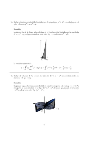 15. Hallar el volumen del s´olido limitado por el paraboloide x2
+ 4y2
= z, el plano z = 0
y los cilindros y2
= x, x2
= y.
Soluci´on
La proyecci´on de la ﬁgura sobre el plano z = 0 es la regi´on limitada por las par´abolas
y2
= x, x2
= y. As´ı pues, cuando x var´ıa entre 0 y 1, y var´ıa entre x2
y
√
x.
x
y
z
El volumen queda ahora
V =
1
0
dx
√
x
x2
(x2
+ 4y2
) dy =
1
0
(x5/2
+
4
3
x3/2
− x4
−
4
3
x6
)dx =
3
7
.
16. Hallar el volumen de la porci´on del cilindro 4x2
+ y2
= a2
comprendida entre los
planos z = 0 y z = my.
Soluci´on
En primer lugar, observamos que el s´olido es sim´etrico respecto a la recta y = z = 0. Por
otra parte, la base del s´olido es la elipse 4x2
+ y2
= a2
, de modo que, cuando x var´ıa entre
−a/2 y a/2, y var´ıa entre 0 y
√
a2 − 4x2.
x
y
z
11
 