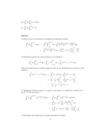 (d)
1
−1
dy
1
|y|
(x + y)2
dx.
(e)
8
0
dy
3
√
y
y/4
ex2
dx.
Soluci´on
(a) Basta resolver directamente las integrales iteradas para obtener:
2
1
dx
3x+1
2x
xy dy =
2
1
xy2
2
3x+1
2x
dx =
2
1
x(3x + 1)2
2
−
x(2x)2
2
dx
=
2
1
5x3
+ 6x2
+ x
2
dx =
5x4
8
+ x3
+
x2
4
2
1
=
137
8
.
(b) Calculamos primero la integral respecto a la variable y:
1
−1
dx
|x|
−2|x|
ex+y
dy =
1
−1
ex+y
|x|
−2|x|
dx =
1
−1
(ex+|x|
− ex−2|x|
) dx.
Ahora descomponemos la integral simple en suma de dos integrales para sustituir el valor
absoluto:
1
−1
(ex+|x|
− ex−2|x|
) dx =
0
−1
(1 − e3x
) dx +
1
0
(e2x
− e−x
) dx
= x −
1
3
e3x
0
−1
+
1
2
e2x
+ e−x
1
0
= −
5
6
+
1
3
e−3
+
1
2
e2
+ e−1
.
(c) Integramos primero respecto a y para lo cual hacemos el cambio de variable sen t =
y/
√
1 − x2. De este modo:
1
0
dx
√
1−x2
0
1 − x2 − y2 dy =
1
0
dx
π/2
0
( 1 − x2)2
· cos2
t dt
=
1
0
(1 − x2
) ·
t
2
+
sen 2t
4
π/2
0
dx
=
π
4
1
0
(1 − x2
) dx =
π
4
x −
x3
3
1
0
=
π
6
.
(d) El dominio de integraci´on es la regi´on ilustrada en la ﬁgura.
4
 