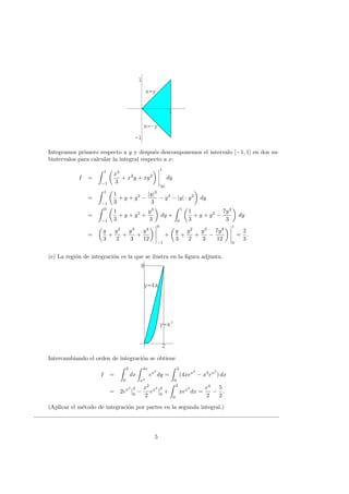 1
-1
1
x=y
x=-y
1
-1
1
Integramos primero respecto a y y despu´es descomponemos el intervalo [−1, 1] en dos su-
bintervalos para calcular la integral respecto a x:
I =
1
−1
x3
3
+ x2
y + xy2
1
|y|
dy
=
1
−1
1
3
+ y + y2
−
|y|3
3
− y3
− |y| · y2
dy
=
0
−1
1
3
+ y + y2
+
y3
3
dy +
1
0
1
3
+ y + y2
−
7y3
3
dy
=
y
3
+
y2
2
+
y3
3
+
y4
12
0
−1
+
y
3
+
y2
2
+
y3
3
−
7y4
12
1
0
=
2
3
.
(e) La regi´on de integraci´on es la que se ilustra en la ﬁgura adjunta.
2
8
y=4x
y=x3
2
8
Intercambiando el orden de integraci´on se obtiene
I =
2
0
dx
4x
x3
ex2
dy =
2
0
(4xex2
− x3
ex2
) dx
= 2ex2 2
0
−
x2
2
ex2 2
0
+
2
0
xex2
dx =
e4
2
−
5
2
.
(Aplicar el m´etodo de integraci´on por partes en la segunda integral.)
5
 