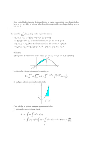 Otra posibilidad ser´ıa restar la integral sobre la regi´on comprendida entre la par´abola y
la recta x + y = 12 y la integral sobre la regi´on comprendida entre la par´abola y la recta
x + y = 4.
10. Calcular
D
f(x, y) dxdy en los siguientes casos:
i) f(x, y) = y, D = {(x, y : 0 ≤ 2x/π ≤ y ≤ sen x}.
ii) f(x, y) = x2
+ y2
, D recinto limitado por y = x2
, x = 2, y = 1.
iii) f(x, y) = x2
y, D es el primer cuadrante del c´ırculo x2
+ y2
≤ 4.
iv) f(x, y) = y, D = {(x, y) : y > 0, x2
+ y2
≤ a2
, y2
≥ 2ax, x ≥ 0}.
Soluci´on
i) Los puntos de intersecci´on de las curvas y = sen x, y = 2x/π son (0, 0) y (π/2, 1).
La integral se calcula entonces de forma directa:
I =
π/2
0
dx
sen x
2x/π
y dy =
π/2
0
sen2
x − (2x/π)2
2
dx =
π
24
.
ii) La ﬁgura adjunta muestra la regi´on dada.
1 2
1
4
1 2
1
4
Para calcular la integral podemos seguir dos m´etodos:
1) Integrando como regi´on de tipo 1.
I =
2
1
dx
x2
1
(x2
+ y2
) dy
=
2
1
(x2
y + y3
/3)
x2
1
dx =
2
1
(x4
+ x6
/3 − x2
− 1/3) dx =
1006
105
.
7
 