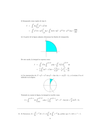 2) Integrando como regi´on de tipo 2.
I =
4
1
dy
2
√
y
(x2
+ y2
) dx
=
4
1
(x3
/3 + xy2
)
2
√
y
dy =
4
1
(8/3 + 2y2
− y3/2
/3 − y5/2
) dy =
1006
105
.
iii) A partir de la ﬁgura adjunta obtenemos los l´ımites de integraci´on.
2
2
2
2
De este modo, la integral se expresa como:
I =
2
0
x2
dx
√
4−x2
0
y dy =
2
0
x2
y2
/2
√
4−x2
0
dx
=
1
2
2
0
(4x2
− x4
)dx =
1
2
4
3
x3
−
1
5
x5
2
0
=
32
15
.
iv) La intersecci´on de x2
+ y2
= a2
con y2
= 2ax da x = a(
√
2 − 1), y el recinto S es el
indicado en la ﬁgura.
Teniendo en cuenta la ﬁgura, la integral se escribe como
I =
a(
√
2−1)
0
dx
√
a2−x2
√
2ax
y dy =
1
2
a(
√
2−1)
0
(a2
− x2
− 2ax) dx =
a3
6
(4
√
2 − 5).
11. Si llamamos A =
1
0
e−t2
dt e I = 2
1
0
dx
x
0
e−y2
dy, probar que I = 2A + e−1
− 1.
8
 
