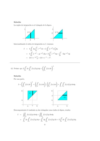 Soluci´on
La regi´on de integraci´on es el tri´angulo de la ﬁgura.
x 1
1
y=x
x 1
1
1
y
1
y=x
1
y
1
Intercambiando el orden de integraci´on en I, tenemos:
I = 2
1
0
dy
1
y
e−y2
dx = 2
1
0
(e−y2
x)
1
y
dy
= 2
1
0
(e−y2
− ye−y2
) dy = 2
1
0
e−y2
dy +
1
0
−2ye−y2
dy
= 2A + e−y2 1
0
= 2A + e−1
− e0
.
12. Probar que 2
b
a
dx
b
x
f(x)f(y) dy =
b
a
f(x) dx
2
.
Soluci´on
Por una parte,
I =
b
a
f(x) dx
2
=
b
a
f(x) dx ·
b
a
f(x) dx =
b
a
b
a
f(x)f(y) dxdy.
a b
a
b
S1
xa b
a
b
a b
a
b
y
S2
a b
a
b
Descomponiendo el cuadrado en dos tri´angulos como indica la ﬁgura, resulta:
I =
S1
f(x)f(y) dxdy +
S2
f(x)f(y) dxdy
=
b
a
dx
b
x
f(x)f(y) dy +
b
a
dy
b
y
f(x)f(y) dx = 2
b
a
dx
b
x
f(x)f(y) dy,
9
 