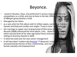 Beyonce.
• raised in Houston, Texas, she performed in various singing and dancing
competitions as a child, and rose to fame in the late 1990s as lead singer
of R&B girl-group Destiny's Child.
• Managed by her father
• as a solo artist her first album sold 11 million copies, earned five Grammy
Awards and featured number-one singles "Crazy in Love" and "Baby Boy".
• Her marriage to rapper Jay-Z and portrayal of Etta James in Cadillac
Records (2008) influenced her third album, I Am... Sasha Fierce (2008),
which saw the birth of her alter-ego Sasha Fierce and earned a record-
setting six Grammy Awards in 2010
• In 2010 she took over her own career management
• A self-described "modern-day feminist",[6] Beyoncé's songs are often
characterized by themes of love, relationships, and monogamy, as well as
female sexuality and empowerment
 
