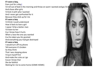 If I were a boy,
Even just for a day.I
I'd roll out of bed in the morning and throw on want I wanted and go.I'd drink beer with the guys
And chase after girls
I'd kick it with who I wanted
And I never get confronted for it
Because they stick up for me
If I were a boy
I'd think I could understand
How it feels to love a girl
I swear I'd be a better man
I'd listen to her
Cuz I know how it hurts
When u lose the one you wanted
Cuz his taken you for granted
And everything you had got destroyed
If I were a boy
I would turn off my phone
Tell everyone it's broken
So they think
That I was sleeping alone
I'd put myself first
And make the rules as I go
Cause I know that
She be faithful
Waiting for me to come home (COME HOME)
 