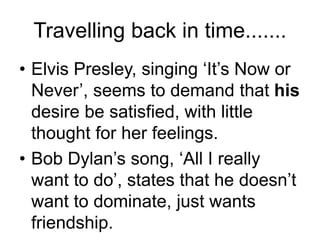 Travelling back in time.......
• Elvis Presley, singing ‘It’s Now or
Never’, seems to demand that his
desire be satisfied, with little
thought for her feelings.
• Bob Dylan’s song, ‘All I really
want to do’, states that he doesn’t
want to dominate, just wants
friendship.
 