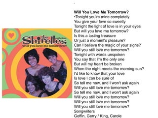 "
Will You Love Me Tomorrow?
•Tonight you're mine completely
You give your love so sweetly
Tonight the light of love is in your eyes
But will you love me tomorrow?
Is this a lasting treasure
Or just a moment's pleasure?
Can I believe the magic of your sighs?
Will you still love me tomorrow?
Tonight with words unspoken
You say that I'm the only one
But will my heart be broken
When the night meets the morning sun?
I'd like to know that your love
Is love I can be sure of
So tell me now, and I won't ask again
Will you still love me tomorrow?
So tell me now, and I won't ask again
Will you still love me tomorrow?
Will you still love me tomorrow?
Will you still love me tomorrow?
Songwriters
Goffin, Gerry / King, Carole
 