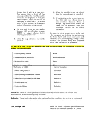 deeper than 8 will be a pale grey.
This means that a depth of 9m,
although within the 10m blue safety
contour it will displayed in pale grey
text whereas a depth of 7m will be
displayed in bold black. The whole
safety of the passage is dependent
on this information being correct


the next task is to set up a safety
domain. IMO specifications require
ECDIS to trigger alarms in the
following circumstances:

1. when the ship will cross the safety
contour

2. When the specified cross track limit
from the planned route is exceeded
3. If continuing on its present course,
the ship will pass closer than a
user-specified distance from a
danger (eg obstruction wreck or
rock) that is shallower than the
mariner’s contour or an aid-to
navigation.
In order for these requirements to be met
the navigator has to input the parameters
for both depth and beam clearances and
once set, upon checking any passage, if any
hazards are present along the proposed
route then alarms will be generated.

As per MGN 379 the ECDIS should also give alarms during the following( Frequently
asked question in orals)
• Crossing safety contour

Alarm

• Area with special conditions

Alarm or indicator

• Deviation from route

Alarm

• Positioning system failure
Malfunction of ECDIS
• Approach to critical point
• Default safety contour
• Different geodetic datum
• Route planning across safety contour

Alarm
Alarm or Indication
Alarm
Indication
Alarm
Indication

• Route planning across specified area

Indication

• Crossing a danger

Indication

• System test failure

Indication

Alarm: An alarm or alarm system which announces by audible means, or audible and
visual means, a condition requiring attention.
Indicator: Visual indication giving information about the condition of a system or equipment.

The Passage Plan

Once the vessel’s dynamic parameters have
been set the passage plan can be created

 