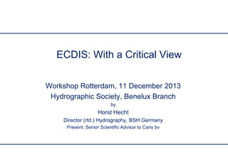 ECDIS: With a Critical View
Workshop Rotterdam, 11 December 2013
Hydrographic Society, Benelux Branch
by

Horst Hecht
Director (rtd.) Hydrography, BSH Germany
Present: Senior Scientific Advisor to Caris bv

 