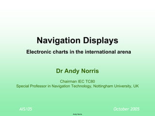 AIS/05
Andy Norris
October 2005
Navigation Displays
Electronic charts in the international arena
Dr Andy Norris
Chairman IEC TC80
Special Professor in Navigation Technology, Nottingham University, UK
 